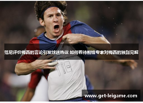 范尼评价梅西的言论引发球迷热议 如何看待前锋专家对梅西的独到见解 范尼评价梅西的言论引发球迷热议 如何看待前锋专家对梅西的独到见解
