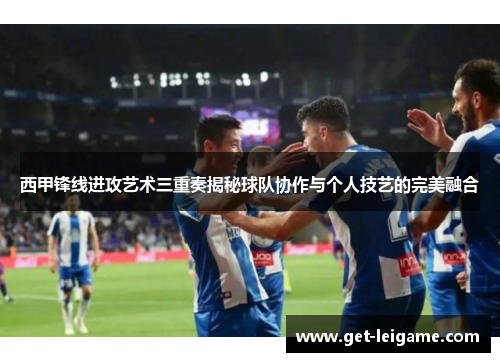 西甲锋线进攻艺术三重奏揭秘球队协作与个人技艺的完美融合