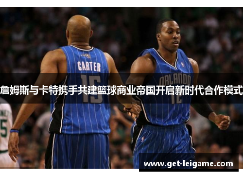 詹姆斯与卡特携手共建篮球商业帝国开启新时代合作模式 詹姆斯与卡特携手共建篮球商业帝国开启新时代合作模式