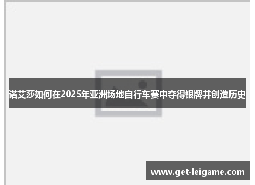 诺艾莎如何在2025年亚洲场地自行车赛中夺得银牌并创造历史 诺艾莎如何在2025年亚洲场地自行车赛中夺得银牌并创造历史