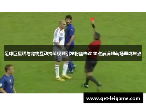 足球巨星晒与宠物互动搞笑视频引发粉丝热议 笑点满满超萌场面成焦点