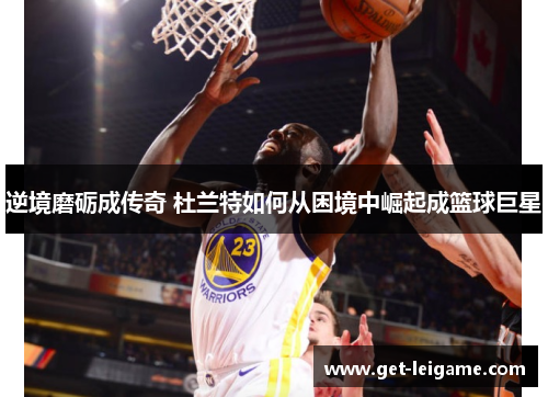 逆境磨砺成传奇 杜兰特如何从困境中崛起成篮球巨星 逆境磨砺成传奇 杜兰特如何从困境中崛起成篮球巨星