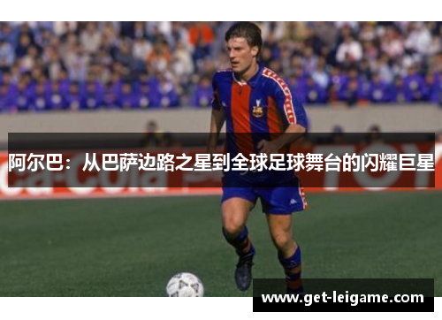 阿尔巴:从巴萨边路之星到全球足球舞台的闪耀巨星 阿尔巴:从巴萨边路之星到全球足球舞台的闪耀巨星