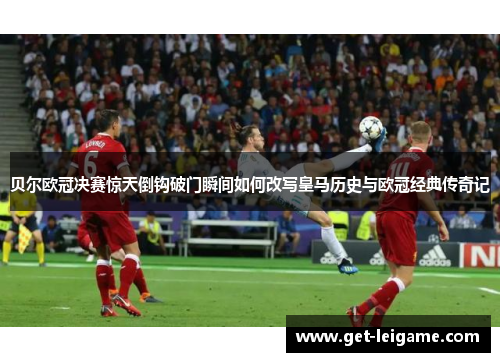 贝尔欧冠决赛惊天倒钩破门瞬间如何改写皇马历史与欧冠经典传奇记