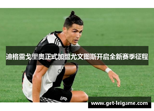 迪格雷戈里奥正式加盟尤文图斯开启全新赛季征程