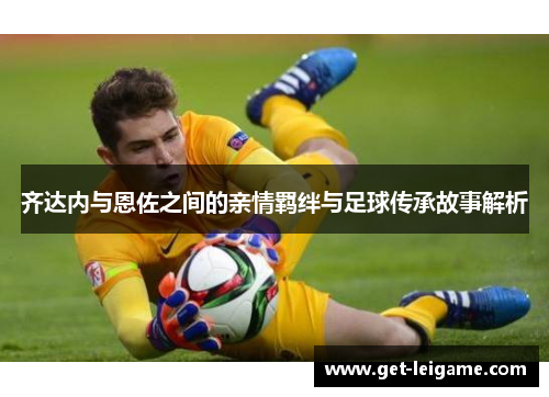 齐达内与恩佐之间的亲情羁绊与足球传承故事解析