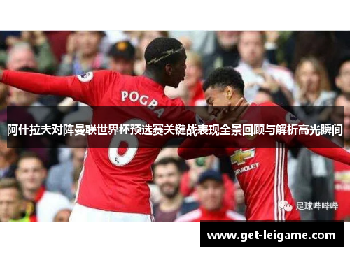 阿什拉夫对阵曼联世界杯预选赛关键战表现全景回顾与解析高光瞬间