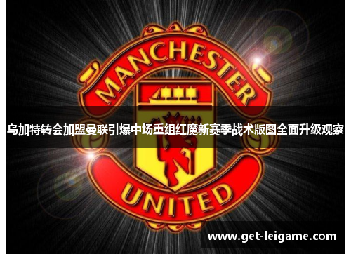 乌加特转会加盟曼联引爆中场重组红魔新赛季战术版图全面升级观察 乌加特转会加盟曼联引爆中场重组红魔新赛季战术版图全面升级观察