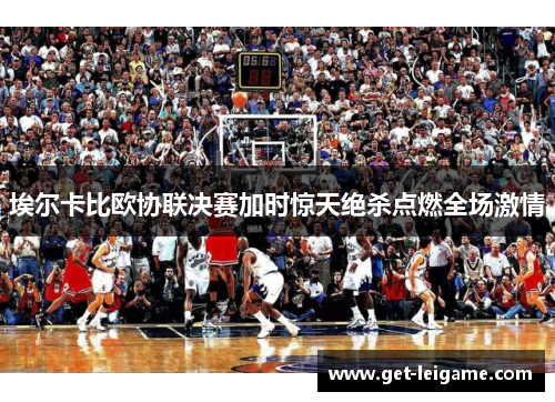 埃尔卡比欧协联决赛加时惊天绝杀点燃全场激情 埃尔卡比欧协联决赛加时惊天绝杀点燃全场激情